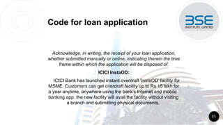 Code for loan application
Acknowledge, in writing, the receipt of your loan application,
whether submitted manually or online, indicating therein the time
frame within which the application will be disposed of.
ICICI InstaOD:
ICICI Bank has launched instant overdraft ‘InstaOD’ facility for
MSME. Customers can get overdraft facility up to Rs 15 lakh for
a year anytime, anywhere using the bank’s Internet and mobile
banking app. the new facility will avail the facility without visiting
a branch and submitting physical documents.
35
 