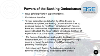 Powers of the Banking Ombudsman
• Issue general powers of Superintendence.
• Control over the office .
• To incur expenditure on behalf of the office. In order to
exercise such power, the Banking Ombudsman will draw up
an annual budget for his office in consultation with Reserve
Bank and shall exercise the powers of expenditure within the
approved budget. The Reserve Bank will indicate the share of
expenditure to be borne by the concerned banks.
• The Banking Ombudsman shall send to the Governor,
Reserve Bank, by 31st May every year, a report containing a
general review of the activities of his Office during the
preceding financial year.
• Authority of each Banking Ombudsman extends to the
territorial limits entailed by the Reserve Bank of India.
44
 