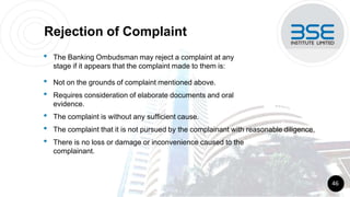 Rejection of Complaint
• The Banking Ombudsman may reject a complaint at any
stage if it appears that the complaint made to them is:
• Not on the grounds of complaint mentioned above.
• Requires consideration of elaborate documents and oral
evidence.
• The complaint is without any sufficient cause.
• The complaint that it is not pursued by the complainant with reasonable diligence.
• There is no loss or damage or inconvenience caused to the
complainant.
46
 