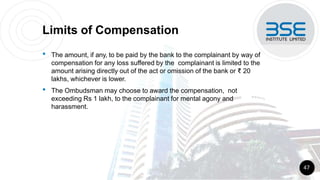 Limits of Compensation
• The amount, if any, to be paid by the bank to the complainant by way of
compensation for any loss suffered by the complainant is limited to the
amount arising directly out of the act or omission of the bank or ₹ 20
lakhs, whichever is lower.
• The Ombudsman may choose to award the compensation, not
exceeding Rs 1 lakh, to the complainant for mental agony and
harassment.
47
 