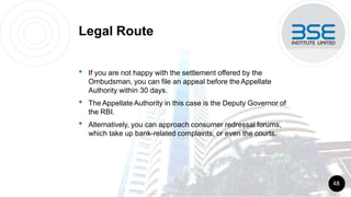 Legal Route
• If you are not happy with the settlement offered by the
Ombudsman, you can file an appeal before theAppellate
Authority within 30 days.
• The Appellate Authority in this case is the Deputy Governor of
the RBI.
• Alternatively, you can approach consumer redressal forums,
which take up bank-related complaints, or even the courts.
48
 
