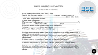BANKING OMBUDSMAN COMPLAINT FORM
(TO BE FILLED UP BY THE COMPLAINANT)
To: The Banking Ombudsman Place of BO’s office…………………………..
Dear Sir, Sub: Complaint against …………………….(Name of the bank’s branch) of
…………………………………………………………………………………(Name of the Bank)
Details of the complaint are as under:
1. Name of the Complainant …………………..
2.FullAddress of the Complainant ……………………………………………………………… Pin
Code ……………….. Phone No/ Fax No. .…………………… Email …………………….
3.Complaint against (Name and full address of the branch/bank) ………………………….
Pin Code ……………………. Phone No. / Fax No. …………………….
4. Particulars of Bank or Credit cardAccount (If any)
…………………………………………………………………………
5.(a) Date of representation already made by the complainant to the bank (Please enclose a
copy of the representation) ……………………….
(b) Whether any reminder was sent by the complainant? YES/NO ( Please enclose a copy of
the reminder ) ……………………….
6. Subject matter of the complaint (Please refer to Clause 8 of the Scheme)
…………………………………………………………………………………………
7. Details of the complaint: (If space is not sufficient, please enclose separate sheet)
………………………………………………………………………………………………
8.Whether any reply (Within a period of one month after the bank concerned received the
representation) has been received from the bank? Yes/ No ( if yes, please enclose a copy of
the reply )
49
 