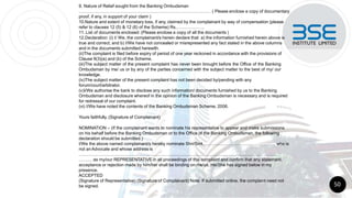 9. Nature of Relief sought from the Banking Ombudsman
……………………………………………………………………………… ( Please enclose a copy of documentary
proof, if any, in support of your claim )
10.Nature and extent of monetary loss, if any, claimed by the complainant by way of compensation (please
refer to clauses 12 (5) & 12 (6) of the Scheme) Rs.……………….
11. List of documents enclosed: (Please enclose a copy of all the documents )
12.Declaration: (i) I/ We, the complainant/s herein declare that: a) the information furnished herein above is
true and correct; and b) I/We have not concealed or misrepresented any fact stated in the above columns
and in the documents submitted herewith.
(ii)The complaint is filed before expiry of period of one year reckoned in accordance with the provisions of
Clause 9(3)(a) and (b) of the Scheme.
(iii)The subject matter of the present complaint has never been brought before the Office of the Banking
Ombudsman by me/ us or by any of the parties concerned with the subject matter to the best of my/ our
knowledge.
(iv)The subject matter of the present complaint has not been decided by/pending with any
forum/court/arbitrator.
(v)I/We authorise the bank to disclose any such information/ documents furnished by us to the Banking
Ombudsman and disclosure whereof in the opinion of the Banking Ombudsman is necessary and is required
for redressal of our complaint.
(vi) I/We have noted the contents of the Banking Ombudsman Scheme, 2006.
Yours faithfully, (Signature of Complainant)
NOMINATION – (If the complainant wants to nominate his representative to appear and make submissions
on his behalf before the Banking Ombudsman or to the Office of the Banking Ombudsman, the following
declaration should be submitted.)
I/We the above named complainant/s hereby nominate Shri/Smt………………………………………….. who is
not anAdvocate and whose address is
……………………………………………………………………………………………………………… ………
……… as my/our REPRESENTATIVE in all proceedings of this complaint and confirm that any statement,
acceptance or rejection made by him/her shall be binding on me/us. He/She has signed below in my
presence.
ACCEPTED
(Signature of Representative) (Signature of Complainant) Note: If submitted online, the complaint need not
be signed. 50
 