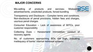 MAJOR CONCERNS
Mis-selling of products and services- Misleading
advertisements, unsolicited products, forced bundling
Transparency and Disclosure – Complex terms and conditions,
Non-disclosure of penal provisions, hidden fees and charges,
usurious penal charges
Consumer Education – Lack of awareness of MITCs, poor
customer responsibility
Collecting Dues – Harassment/ Intimidation, conduct of
recovery agents
No. of customers approaching BOs still high, indicating
inadequacy of banks’ internal redressal systems
6
 
