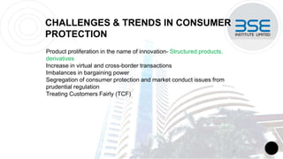 CHALLENGES & TRENDS IN CONSUMER
PROTECTION
Product proliferation in the name of innovation- Structured products,
derivatives
Increase in virtual and cross-border transactions
Imbalances in bargaining power
Segregation of consumer protection and market conduct issues from
prudential regulation
Treating Customers Fairly (TCF)
7
 