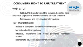 CONSUMERS’ RIGHT TO FAIR TREATMENT
What is TCF
- Consumers understand the features, benefits, risks
and costs of products they buy and the services they use
- Transparent and non-discriminatory pricing
TCF characteristics:
access to adequate, comparable information
honest and ethical dealings
effective, responsive and robust grievance redressal
system
appropriate advice on suitability of products
8
 