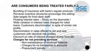 ARE CONSUMERS BEING TREATED FAIRLY ?
Bundling of insurance with bank’s regular products
Perverse incentive structures encourage mis-selling-
Sale targets for front desk staff!
Floating interest rates – Sticky on the downside !
Wide variation in interest rates charged for retail
loans- Customers discriminated in spite of similar risk
profile
Discrimination in rates offered to old and new
customers with identical risk profiles
Discount on rate of interest charged during festivals
Charges for not providing services
- Non-maintenance of minimum balance
- Charges for no transaction in accounts
- Prepayment penalty 10
 