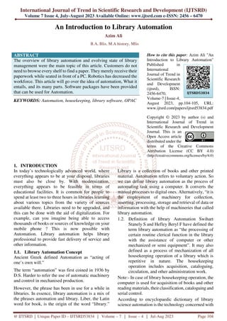 International Journal of Trend in Scientific Research and Development (IJTSRD)
Volume 7 Issue 4, July-August 2023 Available Online: www.ijtsrd.com e-ISSN: 2456 – 6470
@ IJTSRD | Unique Paper ID – IJTSRD53834 | Volume – 7 | Issue – 4 | Jul-Aug 2023 Page 104
An Introduction to Library Automation
Azim Ali
B.A, Blis, M.A history, Mlis
ABSTRACT
The overview of library automation and evolving state of library
management were the main topic of this article. Customers do not
need to browse every shelf to find a paper. They merely receive their
paperwork while seated in front of a PC. Robotics has decreased the
workforce. This article will go over the idea of automation, What it
entails, and its many parts. Software packages have been provided
that can be used for Automation.
KEYWORDS: Automation, housekeeping, library software, OPAC
How to cite this paper: Azim Ali "An
Introduction to Library Automation"
Published in
International
Journal of Trend in
Scientific Research
and Development
(ijtsrd), ISSN:
2456-6470,
Volume-7 | Issue-4,
August 2023, pp.104-105, URL:
www.ijtsrd.com/papers/ijtsrd53834.pdf
Copyright © 2023 by author (s) and
International Journal of Trend in
Scientific Research and Development
Journal. This is an
Open Access article
distributed under the
terms of the Creative Commons
Attribution License (CC BY 4.0)
(http://creativecommons.org/licenses/by/4.0)
1. INTRODUCTION
In today’s technologically advanced world, where
everything appears to be at your disposal, libraries
must also be close by. With modernization,
everything appears to be feasible in terms of
educational facilities. It is common for people to
spend at least two to three hours in libraries learning
about various topics from the variety of sources
available there. Libraries need to be upgraded, and
this can be done with the aid of digitalization. For
example, can you imagine being able to access
thousands of books or sources of knowledge on your
mobile phone ? This is now possible with
Automation. Library automation helps library
professional to provide fast delivery of service and
other information.
1.1. Library Automation Concept
Ancient Greek defined Automation as “acting of
one’s own will.”
The term “automation” was first coined in 1936 by
D.S. Harder to refer the use of automatic machinery
and control in mechanised production.
However, the phrase has been in use for a while in
libraries. In essence, library automation is a mix of
the phrases automation and library. Liber, the Latin
word for book, is the origin of the word “library.”
Library is a collection of books and other printed
material. Automation refers to voluntary action. So
we can define library automation as the process of
automating task using a computer. It converts the
manual processes to digital ones. Alternatively, “it is
the employment of machinery for collection,
inserting, processing, storage and retrieval of data or
information with the help of machineries that called
library automation.
1.2. Definition of library Automation Swihart
Stanely S and Hefley Beryl F have defined the
term library automation as “the processing of
certain routine clerical function in the library
with the assistance of computer or other
mechanized or semi equipment”. It may also
defined as a process of mechanization of all
housekeeping operation of a library which is
repetitive in nature. The housekeeping
operation includes acquisition, cataloguing,
circulation, and other administration work.
Note:- In case of library housekeeping operation, the
computer is used for acquisition of books and other
reading materials, their classification, cataloguing and
serial control.
According to encyclopaedic dictionary of library
science automation is the technology concerned with
IJTSRD53834
 