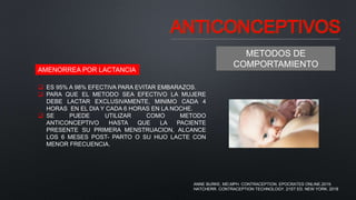 ANTICONCEPTIVOS
METODOS DE
COMPORTAMIENTO
AMENORREA POR LACTANCIA
 ES 95% A 98% EFECTIVA PARA EVITAR EMBARAZOS.
 PARA QUE EL METODO SEA EFECTIVO LA MUJERE
DEBE LACTAR EXCLUSIVAMENTE, MINIMO CADA 4
HORAS EN EL DIA Y CADA 6 HORAS EN LA NOCHE.
 SE PUEDE UTILIZAR COMO METODO
ANTICONCEPTIVO HASTA QUE LA PACIENTE
PRESENTE SU PRIMERA MENSTRUACION, ALCANCE
LOS 6 MESES POST- PARTO O SU HIJO LACTE CON
MENOR FRECUENCIA.
ANNE BURKE, MD,MPH. CONTRACEPTION. EPOCRATES ONLINE.2019.
HATCHERR. CONTRACEPTION TECHNOLOGY. 21ST ED. NEW YORK. 2018
 