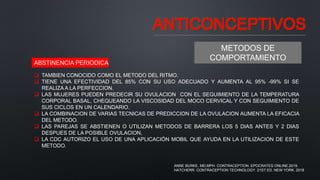 ANTICONCEPTIVOS
METODOS DE
COMPORTAMIENTO
ABSTINENCIA PERIODICA
 TAMBIEN CONOCIDO COMO EL METODO DEL RITMO.
 TIENE UNA EFECTIVIDAD DEL 85% CON SU USO ADECUADO Y AUMENTA AL 95% -99% SI SE
REALIZA A LA PERFECCION.
 LAS MUJERES PUEDEN PREDECIR SU OVULACION CON EL SEGUIMIENTO DE LA TEMPERATURA
CORPORAL BASAL, CHEQUEANDO LA VISCOSIDAD DEL MOCO CERVICAL Y CON SEGUIMIENTO DE
SUS CICLOS EN UN CALENDARIO.
 LA COMBINACION DE VARIAS TECNICAS DE PREDICCION DE LA OVULACION AUMENTA LA EFICACIA
DEL METODO.
 LAS PAREJAS SE ABSTIENEN O UTILIZAN METODOS DE BARRERA LOS 5 DIAS ANTES Y 2 DIAS
DESPUES DE LA POSIBLE OVULACION,
 LA CDC AUTORIZO EL USO DE UNA APLICACIÓN MOBIL QUE AYUDA EN LA UTILIZACION DE ESTE
METODO.
ANNE BURKE, MD,MPH. CONTRACEPTION. EPOCRATES ONLINE.2019.
HATCHERR. CONTRACEPTION TECHNOLOGY. 21ST ED. NEW YORK. 2018
 