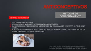 ANTICONCEPTIVOS
METODOS DE
COMPORTAMIENTO
METODO DE RETIRADA
 EFECTIVIDAD DEL 80% - 96%.
 SE NECESITA UN NIVEL ALTO DE CONFIANZA Y AUTOCONTROL.
 EL HOMBRE DEBE RECONOCER EL MOMENTO DE SU EYACUALACION Y RETIRAR EL PENE DE LA
VAGINA.
 A PESAR DE SU PERFECTA EJECUCION, EL METODO PODRIA FALLAR, SI EXISTE SALIDA DE
SEMEN EN EL PERIODO PRE-EYACULATORIO.
ANNE BURKE, MD,MPH. CONTRACEPTION. EPOCRATES ONLINE.2019.
HATCHERR. CONTRACEPTION TECHNOLOGY. 21ST ED. NEW YORK. 2018
 