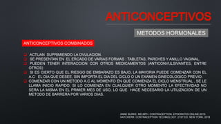 ANTICONCEPTIVOS
METODOS HORMONALES
ANTICONCEPTIVOS COMBINADOS
 ACTUAN SUPRIMIENDO LA OVULACION.
 SE PRESENTAN EN EL ERCADO DE VARIAS FORMAS : TABLETAS, PARCHES Y ANILLO VAGINAL.
 PUEDEN TENER INTERACCION CON OTROS MEDICAMENTOS (ANTICONVULSIVANTES, ENTRE
OTROS)
 SI ES CIERTO QUE EL RIESGO DE EMBARAZO ES BAJO, LA MAYORIA PUEDE COMENZAR CON EL
A.C EL DIA QUE DESEE, SIN IMPORTA EL DIA DEL CICLO O UN EXAMEN GINECOLOGICO PREVIO.
 COMENZAR CON UN METODO A.C AL MOMENTO EN QUE COMIENZA EL CICLO MENSTRUAL , SE LE
LLAMA INICIO RAPIDO. SI LO COMIENZA EN CUALQUIER OTRO MOMENTO LA EFECTIVIDAD NO
SERA LA MISMA EN EL PRIMER MES DE USO, LO QUE HACE NECESARIO LA UTILIZACION DE UN
METODO DE BARRERA POR VARIOS DIAS.
ANNE BURKE, MD,MPH. CONTRACEPTION. EPOCRATES ONLINE.2019.
HATCHERR. CONTRACEPTION TECHNOLOGY. 21ST ED. NEW YORK. 2018
 