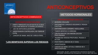 ANTICONCEPTIVOS
METODOS HORMONALES
ANTICONCEPTIVOS COMBINADOS
CONTRAINDICACIONES ABSOLUTAS
 MIGRAÑA CON AURA
 ENFERMEDAD CARDIACA ISQUEMICA, PASADA
O ACTUAL
 ENFERMEDADES CEREBRO VASCULARES
 TUMOR HEPATICO O CIRROSIS
 CIRUGIA MAYOR CON INMOBILIZACION
PROLONGADA
 TROMBOSIS VENOSA PROFUNDA, PASADA O
ACTUAL.
 POST-PARTO ( MENOS DE 21 DIAS)
 HIPERTENSION
 CANCER DE MAMA, ACTUAL O MENOS DE 5
AÑOS DESPUES.
*LOS BENIFICIOS SUPERAN LOS RIESGOS.
CONTRAINDICACIONES RELATIVAS
 HABITO TABAQUICO (MUJER MAYOR DE 35 AÑOS
Y QUE FUME MENOS DE 15 CIGARRILLOS DIARIOS)
 USO DE ANTICONVULSIVANTES
 HIPERTENSION CONTROLADA (140-159/90-99
mmHg.
 CANCER DE MAMA, MAS DE 5 AÑOS ATRÁS.
ANNE BURKE, MD,MPH. CONTRACEPTION. EPOCRATES ONLINE.2019.
HATCHERR. CONTRACEPTION TECHNOLOGY. 21ST ED. NEW YORK. 2018
 