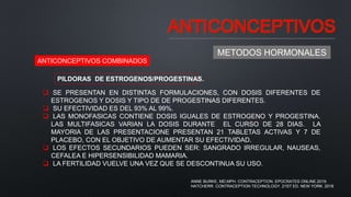 ANTICONCEPTIVOS
METODOS HORMONALES
ANTICONCEPTIVOS COMBINADOS
PILDORAS DE ESTROGENOS/PROGESTINAS.
 SE PRESENTAN EN DISTINTAS FORMULACIONES, CON DOSIS DIFERENTES DE
ESTROGENOS Y DOSIS Y TIPO DE DE PROGESTINAS DIFERENTES.
 SU EFECTIVIDAD ES DEL 93% AL 99%.
 LAS MONOFASICAS CONTIENE DOSIS IGUALES DE ESTROGENO Y PROGESTINA.
LAS MULTIFASICAS VARIAN LA DOSIS DURANTE EL CURSO DE 28 DIAS. LA
MAYORIA DE LAS PRESENTACIONE PRESENTAN 21 TABLETAS ACTIVAS Y 7 DE
PLACEBO, CON EL OBJETIVO DE AUMENTAR SU EFECTIVIDAD.
 LOS EFECTOS SECUNDARIOS PUEDEN SER: SANGRADO IRREGULAR, NAUSEAS,
CEFALEA E HIPERSENSIBILIDAD MAMARIA.
 LA FERTILIDAD VUELVE UNA VEZ QUE SE DESCONTINUA SU USO.
ANNE BURKE, MD,MPH. CONTRACEPTION. EPOCRATES ONLINE.2019.
HATCHERR. CONTRACEPTION TECHNOLOGY. 21ST ED. NEW YORK. 2018
 