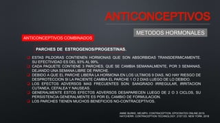 ANTICONCEPTIVOS
METODOS HORMONALES
ANTICONCEPTIVOS COMBINADOS
PARCHES DE ESTROGENOS/PROGESTINAS.
 ESTAS PILDORAS CONTIENEN HORMONAS QUE SON ABSORBIDAS TRANSDERMICAMENTE.
SU EFECTIVIDAD ES DEL 93% AL 99%.
 CADA PAQUETE CONTIENE 3 PARCHES, QUE SE CAMBIA SEMANALMENTE, POR 3 SEMANAS,
DEJANDO UNA SEMANA LIBRE DE PARCHE.
 DEBIDO A QUE EL PARCHE LIBERA LA HORMONA EN LOS ULTIMOS 9 DIAS, NO HAY RIESGO DE
DESPROTECCION SI LA PACIENTE CAMBIA EL PARCHE 1 O 2 DIAS LUEGO DE LO DEBIDO.
 LOS EFECTOS ADVERSOS MAS FRECUENTES SON: SANGRADO IRREGULAR, IRRITACION
CUTANEA, CEFALEA Y NAUSEAS.
 GENERALMENTE ESTOS EFECTOS ADVERSOS DESAPARECEN LUEGO DE 2 O 3 CICLOS, SU
PERSISTENCIA GENERALMENTE ES POR EL CAMBIO DE FORMULACION.
 LOS PARCHES TIENEN MUCHOS BENEFICIOS NO-CONTRACEPTIVOS.
ANNE BURKE, MD,MPH. CONTRACEPTION. EPOCRATES ONLINE.2019.
HATCHERR. CONTRACEPTION TECHNOLOGY. 21ST ED. NEW YORK. 2018
 