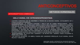 ANTICONCEPTIVOS
METODOS HORMONALES
ANTICONCEPTIVOS COMBINADOS
ANILLO VAGINAL CON ESTROGENOS/PROGESTINAS.
 CONTIENE HORMONAS QUE SE ABSORBEN A TRAVES DE LA MUCOSA VAGINAL. ACTUALMENTE HAY 2
FORMULACIONES AUTORIZADAS:
 ETONOGESTREL/EE : EL PAQUETE CONTIENE 1 ANILLO QUE SE CAMBIA MENSUALMENTE, SON 3
SEMANAS DE USO Y UNA DE DESCANSO. DEBIDO A QUE EL ANILLO MANTIENE LA LIBERACION HORMONAL
POR MAS DE 35 DIAS, NO EXISTE REISGO SI LA PACIENTE OLVIDA CAMBIARLO 10 A 15 DIAS LUEGO DE LO
DEBIDO. TIENE MUCHOS BENEFICIOS NO-CONTRACEPTIVOS TALES COMO, DISMINUCION DEL
SANGRADO O MEJORIA DEL SPM. CERCA DEL 4% DE LAS USUARIAS REFIEREN SU EXPULSION
ESPONTANEA, QUE PUEDE SER POR MANIOBRA DE VALSALVA. ES IMPORTANTE DESTACAR QUE LAS
MUJERES PUEDEN SACAR EL ANILLO POR 3 HORAS AL DIA SIN RIESGO DE PERDER LA PROTECCION.
 SEGESTERONE/EE: SE UTILIZA POR 3 SEMANAS Y SE RETIRA POR 1 SEMANA. PUEDE UTILIZARSE EL
MISMO ANILLO POR 1 AÑO,
 LOS EFECTOS ADVERSOS DE AMBOS, PUEDEN SER: SANGRADO IRREGULAR, FLUJO VAGINAL, DOLOR
PELVICO Y MASTALGIA.
ANNE BURKE, MD,MPH. CONTRACEPTION. EPOCRATES ONLINE.2019.
HATCHERR. CONTRACEPTION TECHNOLOGY. 21ST ED. NEW YORK. 2018
 