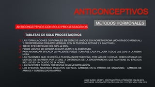ANTICONCEPTIVOS
METODOS HORMONALES
ANTICONCEPTIVOS CON SOLO PROGESTAGENOS
TABLETAS DE SOLO PROGESTAGENOS
 LAS FORMULACIONES DISPONIBLES EN ESTADOS UNIDOS SON NORETINDRONA (MONOFASICO/MENSUAL)
Y DROSPIRENONA (PAQUETE MENSUAL CON 24 PILDORAS ACTIVAS Y 4 INACTIVAS).
 TIENE EFECTIVIDAD DEL 93% al 99%.
 PUEDE USARSE DE MANERA SEGURA DURATE EL EMBARAZO.
 PARA MAXIMIZAR EFICACIA LA PACIENTE PUEDE TOMARSE CADA PILDORA TODOS LOS DIAS A LA MISMA
HORA.
 LAS PACIENTES QUE OLVIDEN LA PILDORA (NORETINDRONA) POR MAS DE 3 HORAS, DEBEN UTILIZAR UN
METODO DE BARRERA POR 2 DIAS, A DIFERENCIA DE LA DROSPIRENONA QUE MANTIENE SU EFICACIA
INCLUSO EN UN OLVIDO DE 24 HORAS.
 LAS PACIENTES PUEDEN PRESENTAR O NO MENSTRUACION.
 LOS EFECTOS ADVERSOS INCLUYEN: CEFALEA, CAMBIOS EN EL PATRON DE SANGRADO, CAMBIOS DE
ANIMOS Y SENSIBILIDAD MAMARIA.
ANNE BURKE, MD,MPH. CONTRACEPTION. EPOCRATES ONLINE.2019.
HATCHERR. CONTRACEPTION TECHNOLOGY. 21ST ED. NEW YORK. 2018
 
