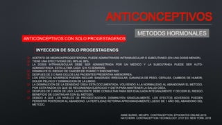 ANTICONCEPTIVOS
METODOS HORMONALES
ANTICONCEPTIVOS CON SOLO PROGESTAGENOS
INYECCION DE SOLO PROGESTAGENOS
 ACETATO DE MEDROXIPROGESTERONA, PUEDE ADMINITRARSE INTRAMUSCULAR O SUBCUTANEO (EN UNA DOSIS MENOR).
 TIENE UNA EFECTIVIDAD DEL 96% AL 99%.
 LA DOSIS INTRAMUSCULAR DEBE SER ADMINISTRADA POR UN MEDICO Y LA SUBCUTANEA PUEDE SER AUTO-
ADMINISTRADA, ESTA ULTIMA CADA 12 A 13 SEMANAS.
 DISMINUYE EL RIESGO DE CANCER DE OVARIO Y ENDOMETRIO.
 DESPUES DE 2 O MAS CICLOS LAS PACIENTES PRESENTAN AMENORREA.
 LOS EFECTOS ADVERSOS PUEDEN INCLUIR: SANGRADO IRREGULAR, GANANCIA DE PESO, CEFALEA, CAMBIOS DE HUMOR,
DOLOR PELVICO Y DISMINUCION DE LA LIBIDO.
 LA DISMINUCION DE LA DENSIDAD OSEA ESTA DOCUMENTADA, VOLVIENDO A LA NORMALIDAD AL ABANDONAR EL METODO,
POR ESTA RAZON ES QUE SE RECOMIENDA EJERCICIO Y DIETA PARA MANTENER LA SALUD OSEA.
 DESPUES DE 2 AÑOS DE USO, LA PACIENTE DEBE CONSULTAR PARA SER EVALUADA INTEGRALMENTE Y DECIDIR EL RIESGO
BENEFICIO DE CONTINUAR CON EL METODO.
 DEBIDO A QUE LOS NIVELES DE PROGESTAGENOS DISMINUYEN GRADUALMENTE, LOS EFECTOS ADVERSOS PUEDEN
PERSISTIR POSTERIOR AL ABANDONO. LA FERTILIDAD RETORNA APROXIMADAMENTE LUEGO DE 1 AÑO DEL ABANDONO DEL
METODO.
ANNE BURKE, MD,MPH. CONTRACEPTION. EPOCRATES ONLINE.2019.
HATCHERR. CONTRACEPTION TECHNOLOGY. 21ST ED. NEW YORK. 2018
 