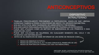 ANTICONCEPTIVOS
DISPOSITIVO
INTRAUTERINO
 TRABAJAN PRINCIPALMENTE PREVINIENDO LA FERTILIZACION. AQUELLOS QUE LIBERAN
HORMONAS TAMBIEN ALTERAN LA VISCOCIDAD DEL MOCO Y EL GROSOR ENDOMETRIAL.
 SON MUY EFECTIVOS, BIEN TOLERADOS, DE LARGO EFECTO Y REVERSIBLE.
 SON ADECUADOS PARA AQUELLAS PACIENTES QUE NO TOLERAN LOS ESTROGENOS.
 PUEDE SER UTILIZADO COMO UN METODO DE EMERGENCIA EN LOS PRIMEROS 5 DIAS
DESPUES DEL COITO.
 PUEDE SER COLOCADO EN NULIPARAS, EN CUALQUIER MOMENTO DEL CICLO Y EN
PACIENTES CON HISTORIA DE ETS.
 ANTES DE SU INSERCION SE DEBE INFORMAR DE UNA SERIE DE RIESGOS COMO:
 RIESGO DE EMBARAZO ECTOPICO.
 RIESGO DE EXPULSION EN EL 5% Y ES MAS COMUN EN EL PRIMER AÑO DE USO.
 RIESGO DE PERFORACION UTERINA (2 DE CADA 1000 INSERCIONES).
ANNE BURKE, MD,MPH. CONTRACEPTION. EPOCRATES ONLINE.2019.
HATCHERR. CONTRACEPTION TECHNOLOGY. 21ST ED. NEW YORK. 2018
 