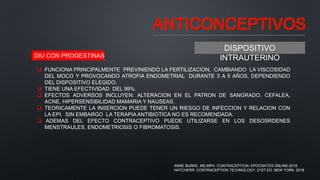 ANTICONCEPTIVOS
DISPOSITIVO
INTRAUTERINO
DIU CON PROGESTINAS
 FUNCIONA PRINCIPALMENTE PREVINIENDO LA FERTILIZACION, CAMBIANDO LA VISCOSIDAD
DEL MOCO Y PROVOCANDO ATROFIA ENDOMETRIAL DURANTE 3 A 5 AÑOS, DEPENDIENDO
DEL DISPOSITIVO ELEGIDO.
 TIENE UNA EFECTIVIDAD DEL 99%.
 EFECTOS ADVERSOS INCLUYEN: ALTERACION EN EL PATRON DE SANGRADO, CEFALEA,
ACNE, HIPERSENSIBILIDAD MAMARIA Y NAUSEAS.
 TEORICAMENTE LA INSERCION PUEDE TENER UN RIESGO DE INFECCION Y RELACION CON
LA EPI. SIN EMBARGO LA TERAPIA ANTIBIOTICA NO ES RECOMENDADA.
 ADEMAS DEL EFECTO CONTRACEPTIVO PUEDE UTILIZARSE EN LOS DESOSRDENES
MENSTRAULES, ENDOMETRIOSIS O FIBROMATOSIS.
ANNE BURKE, MD,MPH. CONTRACEPTION. EPOCRATES ONLINE.2019.
HATCHERR. CONTRACEPTION TECHNOLOGY. 21ST ED. NEW YORK. 2018
 
