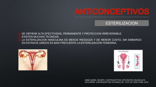 ANTICONCEPTIVOS
ESTERILIZACION
 SE OBTIENE ALTA EFECTIVIDAD, PERMANENTE Y PROTECCION IRREVERSIBLE.
 EXISTEN MUCHAS TECNICAS.
 LA ESTERILIZACION MASCULINA ES MENOS RIESGOZA Y DE MENOR COSTO, SIN EMBARGO
EN ESTADOS UNIDOS ES MAS FRECUENTE LA ESTERILIZACION FEMENINA.
ANNE BURKE, MD,MPH. CONTRACEPTION. EPOCRATES ONLINE.2019.
HATCHERR. CONTRACEPTION TECHNOLOGY. 21ST ED. NEW YORK. 2018
 