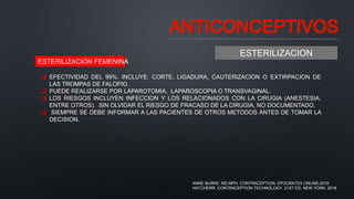 ANTICONCEPTIVOS
ESTERILIZACION
 EFECTIVIDAD DEL 99%. INCLUYE: CORTE, LIGADURA, CAUTERIZACION O EXTIRPACION DE
LAS TROMPAS DE FALOPIO.
 PUEDE REALIZARSE POR LAPAROTOMIA, LAPAROSCOPIA O TRANSVAGINAL.
 LOS RIESGOS INCLUYEN INFECCION Y LOS RELACIONADOS CON LA CIRUGIA (ANESTESIA,
ENTRE OTROS). SIN OLVIDAR EL RIESGO DE FRACASO DE LA CIRUGIA, NO DOCUMENTADO.
 SIEMPRE SE DEBE INFORMAR A LAS PACIENTES DE OTROS METODOS ANTES DE TOMAR LA
DECISION.
ESTERILIZACION FEMENINA
ANNE BURKE, MD,MPH. CONTRACEPTION. EPOCRATES ONLINE.2019.
HATCHERR. CONTRACEPTION TECHNOLOGY. 21ST ED. NEW YORK. 2018
 