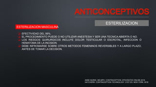ANTICONCEPTIVOS
ESTERILIZACION
 EFECTIVIDAD DEL 99%.
 EL PROCEDIMIENTO PUEDE O NO UTILIZAR ANESTESIA Y SER UNA TECNICA ABIERTA O NO.
 LOS RIESGOS QUIRURGICOS INCLUYE DOLOR TESTICULAR O ESCROTAL, INFECCION O
HEMATOMA DE LA INCISION.
 DEBE INFROMARSE SOBRE OTROS METODOS FEMENINOS REVERSIBLES Y A LARGO PLAZO,
ANTES DE TOMAR LA DECISION.
ESTERILIZACION MASCULINA
ANNE BURKE, MD,MPH. CONTRACEPTION. EPOCRATES ONLINE.2019.
HATCHERR. CONTRACEPTION TECHNOLOGY. 21ST ED. NEW YORK. 2018
 