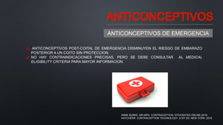 ANTICONCEPTIVOS
ANTICONCEPTIVOS DE EMERGENCIA
 ANTICONCEPTIVOS POST-COITAL DE EMERGENCIA DISMINUYEN EL RIESGO DE EMBARAZO
POSTERIOR A UN COITO SIN PROTECCION.
 NO HAY CONTRAINDICACIONES PRECISAS, PERO SE DEBE CONSULTAR AL MEDICAL
ELIGIBILITY CRITERIA PARA MAYOR INFORMACION.
ANNE BURKE, MD,MPH. CONTRACEPTION. EPOCRATES ONLINE.2019.
HATCHERR. CONTRACEPTION TECHNOLOGY. 21ST ED. NEW YORK. 2018
 