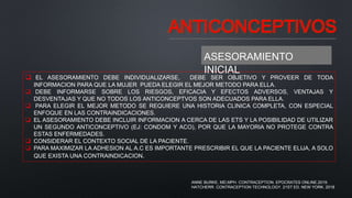 ANTICONCEPTIVOS
 EL ASESORAMIENTO DEBE INDIVIDUALIZARSE, DEBE SER OBJETIVO Y PROVEER DE TODA
INFORMACION PARA QUE LA MUJER PUEDA ELEGIR EL MEJOR METODO PARA ELLA.
 DEBE INFORMARSE SOBRE LOS RIESGOS, EFICACIA Y EFECTOS ADVERSOS, VENTAJAS Y
DESVENTAJAS Y QUE NO TODOS LOS ANTICONCEPTVOS SON ADECUADOS PARA ELLA.
 PARA ELEGIR EL MEJOR METODO SE REQUIERE UNA HISTORIA CLINICA COMPLETA, CON ESPECIAL
ENFOQUE EN LAS CONTRAINDICACIONES.
 EL ASESORAMIENTO DEBE INCLUIR INFORMACION A CERCA DE LAS ETS Y LA POSIBILIDAD DE UTILIZAR
UN SEGUNDO ANTICONCEPTIVO (EJ: CONDOM Y ACO), POR QUE LA MAYORIA NO PROTEGE CONTRA
ESTAS ENFERMEDADES.
 CONSIDERAR EL CONTEXTO SOCIAL DE LA PACIENTE.
 PARA MAXIMIZAR LA ADHESION AL A.C ES IMPORTANTE PRESCRIBIR EL QUE LA PACIENTE ELIJA, A SOLO
QUE EXISTA UNA CONTRAINDICACION.
ASESORAMIENTO
INICIAL
ANNE BURKE, MD,MPH. CONTRACEPTION. EPOCRATES ONLINE.2019.
HATCHERR. CONTRACEPTION TECHNOLOGY. 21ST ED. NEW YORK. 2018
 