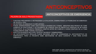 ANTICONCEPTIVOS
ANTICONCEPTIVOS DE EMERGENCIA
 FUNCIONA PREVINIENDO O RETRASANDO LA OVULACION, DISMINUYENDO LA POSIBILIDAD DE EMBARAZO
DE UN 52% A 100%.
 NO DETIENE UN EMBARAZO YA IMPLANTADO.
 PUEDE ADMINISTRARSE COMO UNICA DOSIS O DIVIDIDO EN 2 TOMAS. MIENTRAS MAS PRONTO SE TOME
AUMENTA SU EFECTIVIDAD Y ACTUALMENTE SE CONOCE QUE ES INEFECTIVO DESPUES DE 96 HORAS
POST-COITO. SI LA PACIENTE PRESENTA VOMITOS ANTES DE CUMPLIR 3 HORAS DESPUES DE LA TOMA
POSIBLEMENTE DEBE TOMARLA DE NUEVO.
 EFECTOS ADVERSOS INCLUYEN: CEFALEA, NAUSEAS Y DISMENORREA.
 UN ANTICONCEPTIVO REGULAR PUEDE INICIARSE ANTES DE CONSIDERAR EL ANTICONCEPTIVO DE
EMERGENCIA, PERO LA PACIENTE DEBE ABSTENERSE DE SEXO DURANTE 7 DIAS PARA EVITAR
EMBARAZO.
PILDORA DE SOLO PROGESTAGENO
ANNE BURKE, MD,MPH. CONTRACEPTION. EPOCRATES ONLINE.2019.
HATCHERR. CONTRACEPTION TECHNOLOGY. 21ST ED. NEW YORK. 2018
 