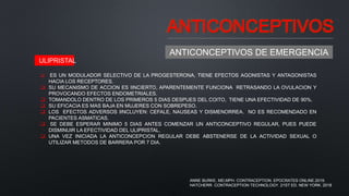 ANTICONCEPTIVOS
ANTICONCEPTIVOS DE EMERGENCIA
 ES UN MODULADOR SELECTIVO DE LA PROGESTERONA, TIENE EFECTOS AGONISTAS Y ANTAGONISTAS
HACIA LOS RECEPTORES.
 SU MECANISMO DE ACCION ES IINCIERTO, APARENTEMENTE FUNCIONA RETRASANDO LA OVULACION Y
PROVOCANDO EFECTOS ENDOMETRIALES.
 TOMANDOLO DENTRO DE LOS PRIMEROS 5 DIAS DESPUES DEL COITO, TIENE UNA EFECTIVIDAD DE 90%.
 SU EFICACIA ES MAS BAJA EN MUJERES CON SOBREPESO.
 LOS EFECTOS ADVERSOS IINCLUYEN: CEFALE, NAUSEAS Y DISMENORREA. NO ES RECOMENDADO EN
PACIENTES ASMATICAS.
 SE DEBE ESPERAR MINIMO 5 DIAS ANTES COMENZAR UN ANTICONCEPTIVO REGULAR, PUES PUEDE
DISMINUIR LA EFECTIVIDAD DEL ULIPRISTAL.
 UNA VEZ INICIADA LA ANTICONCEPCION REGULAR DEBE ABSTENERSE DE LA ACTIVIDAD SEXUAL O
UTILIZAR METODOS DE BARRERA POR 7 DIA.
ULIPRISTAL
ANNE BURKE, MD,MPH. CONTRACEPTION. EPOCRATES ONLINE.2019.
HATCHERR. CONTRACEPTION TECHNOLOGY. 21ST ED. NEW YORK. 2018
 