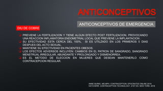 ANTICONCEPTIVOS
ANTICONCEPTIVOS DE EMERGENCIA
 PREVIENE LA FERTILIZACION Y TIENE ALGUN EFECTO POST FERTILIZACION, PROVOCANDO
UNA REACCION INFLAMATORIA ENDOMETRIAL LOCAL QUE PREVIENE LA IMPLANTACION .
 SU EFECTIVIDAD ESTA CERCA DEL 100%, SI ES UTILZADO EN LOS PRIMEROS 5 DIAS
DESPUES DEL ACTO SEXUAL.
 MANTIENE SU EFECTIVIDAD EN PACIENTES OBESOS.
 LOS EFECTOS ADVERSOS INCLUYEN: CAMBIOS EN EL PATRON DE SANGRADO, SANGRADO
MENSTRUAL IRREGULAR, ABUNDANTE Y PROLONGADO Y DISMENORREA.
 ES EL METODO DE ELECCION EN MUJERES QUE DESEAN MANTENERLO COMO
CONTRACEPCION REGULAR.
DIU DE COBRE
ANNE BURKE, MD,MPH. CONTRACEPTION. EPOCRATES ONLINE.2019.
HATCHERR. CONTRACEPTION TECHNOLOGY. 21ST ED. NEW YORK. 2018
 