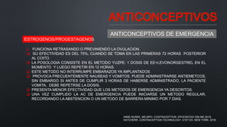 ANTICONCEPTIVOS
ANTICONCEPTIVOS DE EMERGENCIA
 FUNCIONA RETRASANDO O PREVINIENDO LA OVULACION.
 SU EFECTIVIDAD ES DEL 75%, CUANDO SE TOMA EN LAS PRIMERAS 72 HORAS POSTERIOR
AL COITO.
 LA POSOLOGIA CONSISTE EN EL METODO YUZPE: 1 DOSIS DE EE+LEVONORGESTREL EN EL
MOMENTO Y LUEGO REPETIR EN 12 HORAS.
 ESTE METODO NO INTERRUMPE EMBARAZOS YA IMPLANTADOS
 PROVOCA FRECUENTEMENTE NAUSEAS Y VOMITOS. PUEDE ADMINISTRARSE ANTIEMETCOS,
SIN EMBARGO SI ANTES DE CUMPLIR 3 HORAS DE HABERSE ADMINISTRADO, LA PACIENTE
VOMITA, DEBE REPETRSE LA DOSIS.
 PRESENTA MENOR EFECTIVIDAD QUE LOS METODOS DE EMERGENCIA YA DESCRITOS.
 UNA VEZ CUMPLIDO LA AC DE EMERGENCIA PUEDE INICIARSE UN METODO REGULAR,
RECORDANDO LA ABSTENCION O UN METODO DE BARRERA MINIMO POR 7 DIAS.
ESTROGENOS/PROGESTAGENOS
ANNE BURKE, MD,MPH. CONTRACEPTION. EPOCRATES ONLINE.2019.
HATCHERR. CONTRACEPTION TECHNOLOGY. 21ST ED. NEW YORK. 2018
 