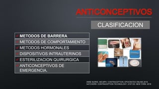 ANTICONCEPTIVOS
CLASIFICACION
 METODOS DE BARRERA
 METODOS DE COMPORTAMIENTO
 METODOS HORMONALES
 DISPOSITIVOS INTRAUTERINOS
 ESTERILIZACION QUIRURGICA
 ANTICONCEPTIVOS DE
EMERGENCIA.
ANNE BURKE, MD,MPH. CONTRACEPTION. EPOCRATES ONLINE.2019.
HATCHERR. CONTRACEPTION TECHNOLOGY. 21ST ED. NEW YORK. 2018
 