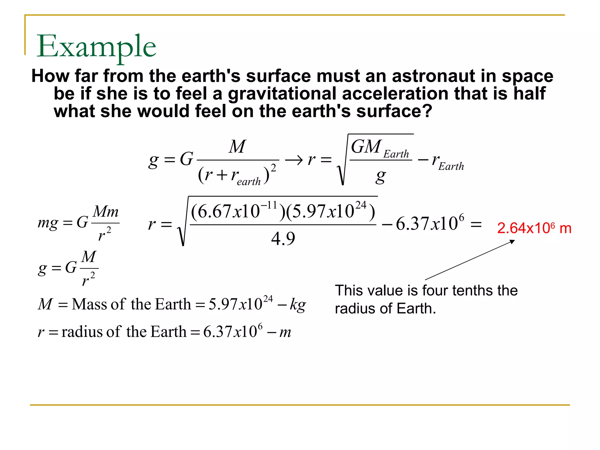 Example
How far from the earth's surface must an astronaut in space
  be if she is to feel a gravitational acceleration that is half
  what she would feel on the earth's surface?
                          M                GM Earth
                 g =G                 →r =          − rEarth
                      (r + rearth ) 2
                                             g
       Mm            (6.67 x10 −11 )(5.97 x10 24 )
mg = G 2       r=                                  − 6.37 x106 = 2.64x106 m
       r                          4.9
     M
g =G 2
     r
                                           This value is four tenths the
M = Mass of the Earth = 5.97 x10 − kg
                                24
                                           radius of Earth.
r = radius of the Earth = 6.37 x106 − m
 
