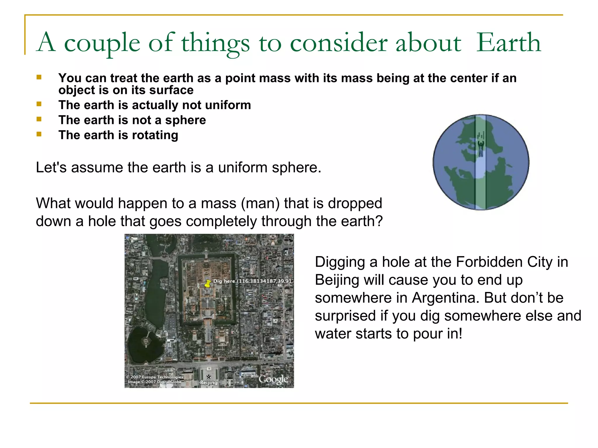 A couple of things to consider about Earth
   You can treat the earth as a point mass with its mass being at the center if an
    object is on its surface
   The earth is actually not uniform
   The earth is not a sphere
   The earth is rotating

Let's assume the earth is a uniform sphere.

What would happen to a mass (man) that is dropped
down a hole that goes completely through the earth?

                                                Digging a hole at the Forbidden City in
                                                Beijing will cause you to end up
                                                somewhere in Argentina. But don’t be
                                                surprised if you dig somewhere else and
                                                water starts to pour in!
 