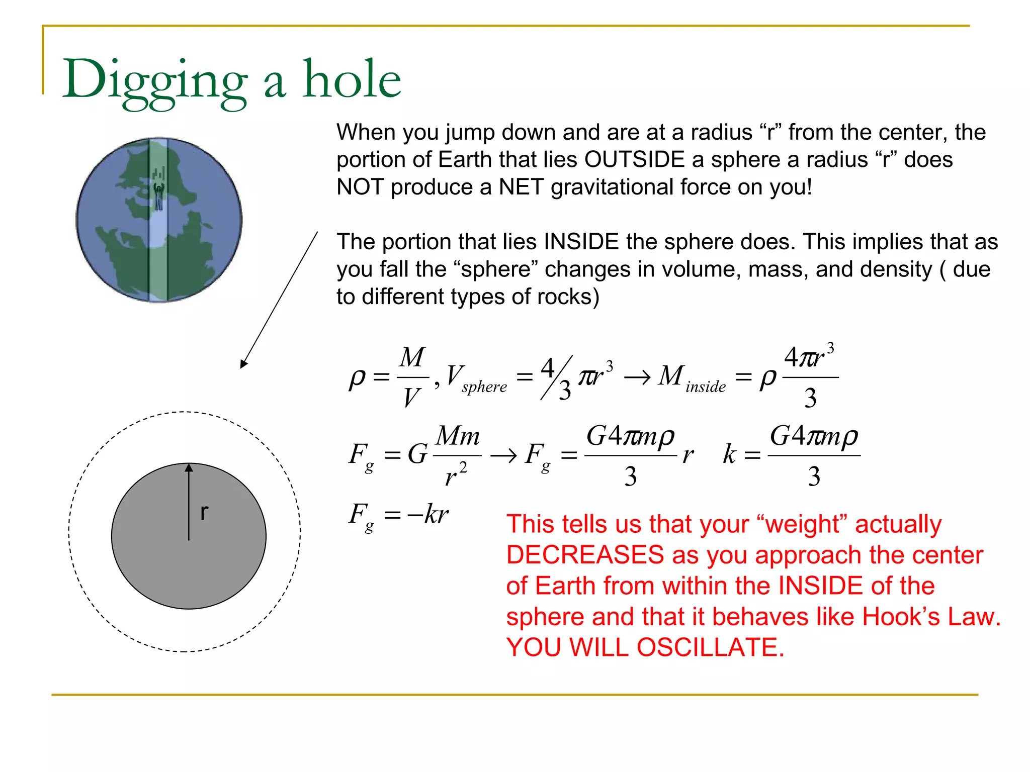 Digging a hole
           When you jump down and are at a radius “r” from the center, the
           portion of Earth that lies OUTSIDE a sphere a radius “r” does
           NOT produce a NET gravitational force on you!

           The portion that lies INSIDE the sphere does. This implies that as
           you fall the “sphere” changes in volume, mass, and density ( due
           to different types of rocks)

                M                                  4πr 3
            ρ = , Vsphere = 4 3 πr → M inside = ρ
                                   3

                V                                    3
                    Mm           G 4πmρ           G 4πmρ
            Fg = G 2 → Fg =               r k=
                     r               3               3
     r      Fg = − kr    This tells us that your “weight” actually
                           DECREASES as you approach the center
                           of Earth from within the INSIDE of the
                           sphere and that it behaves like Hook’s Law.
                           YOU WILL OSCILLATE.
 