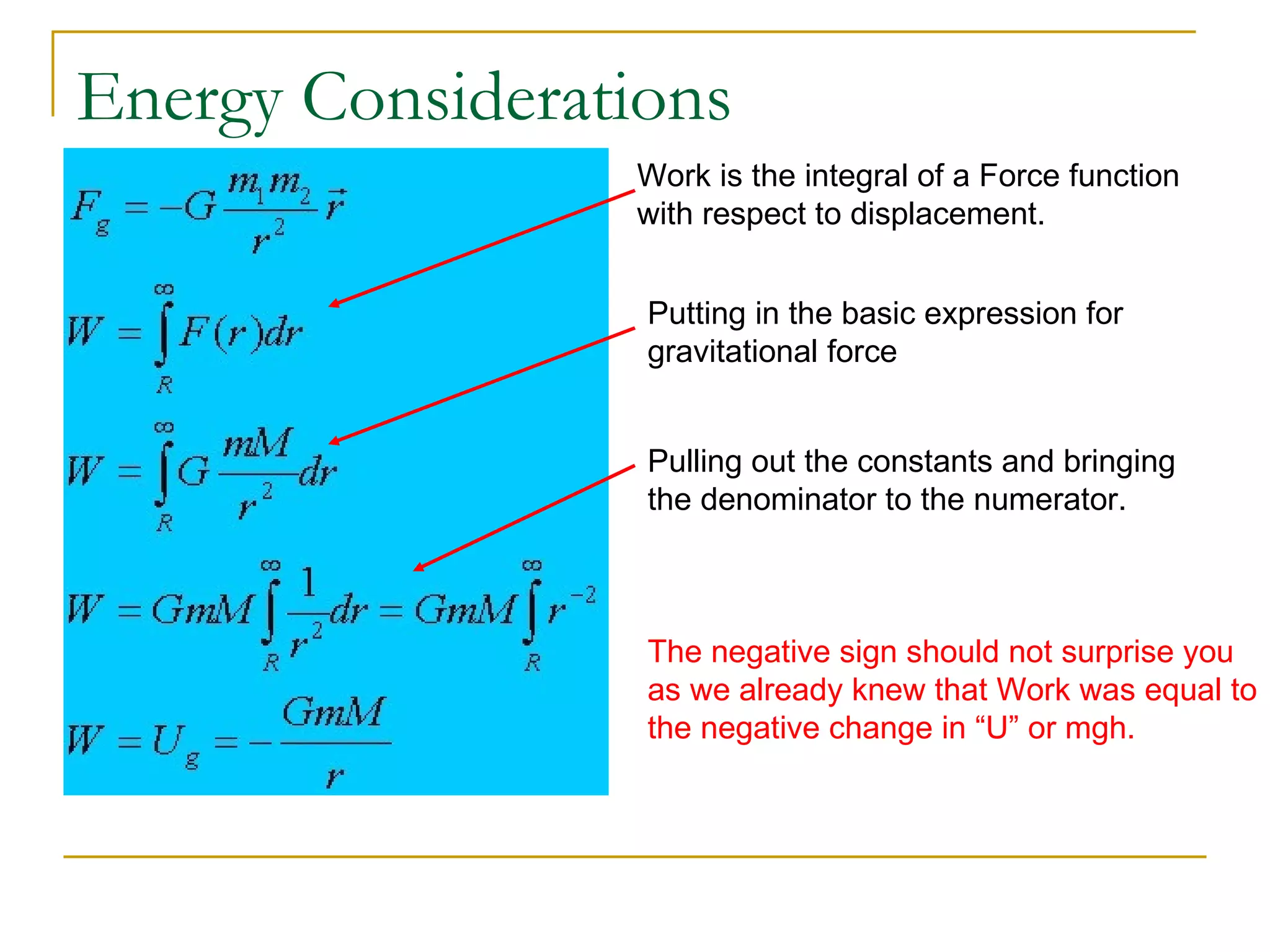 Energy Considerations
                 Work is the integral of a Force function
                 with respect to displacement.


                  Putting in the basic expression for
                  gravitational force


                  Pulling out the constants and bringing
                  the denominator to the numerator.



                  The negative sign should not surprise you
                  as we already knew that Work was equal to
                  the negative change in “U” or mgh.
 
