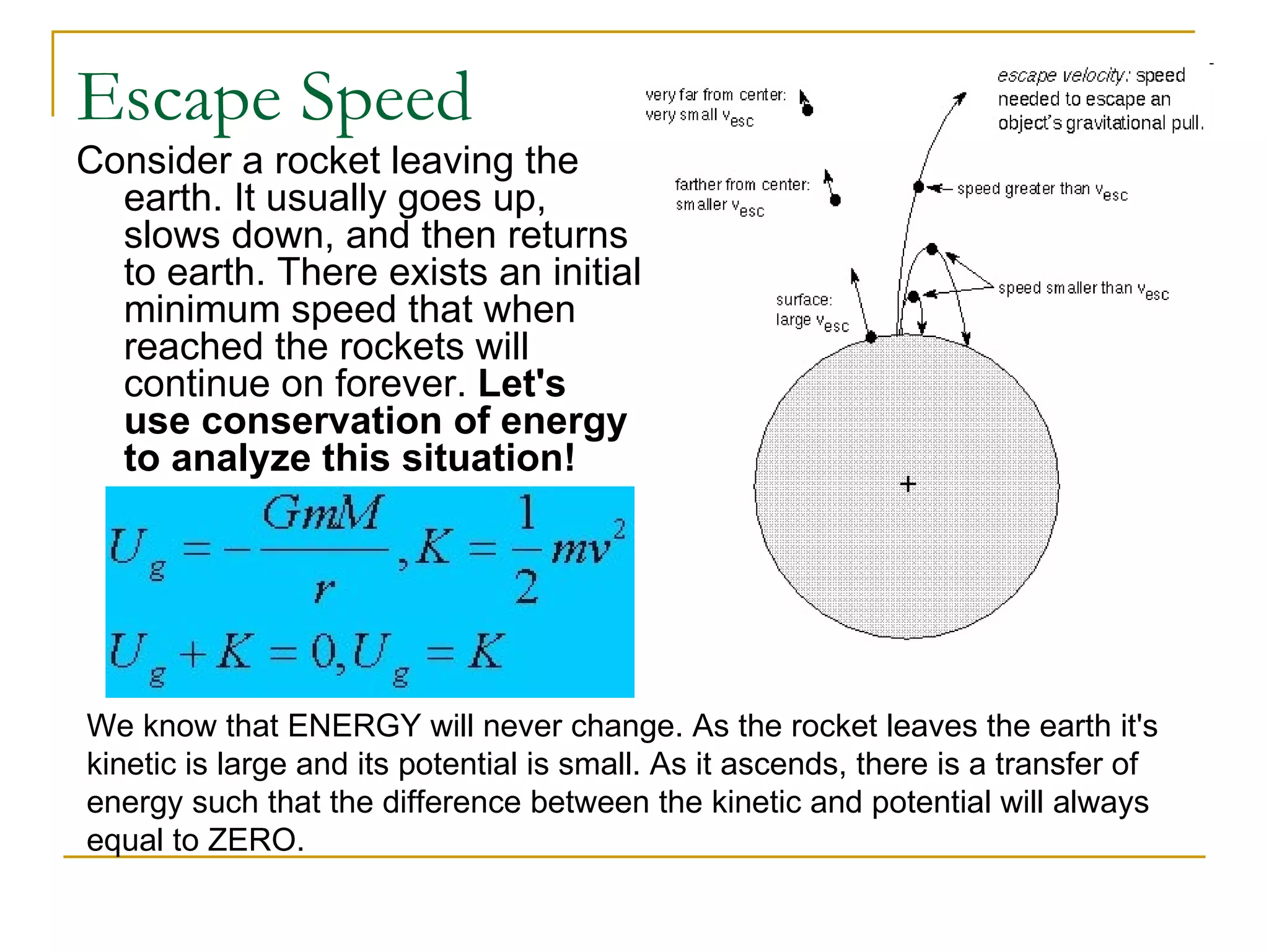 Escape Speed
Consider a rocket leaving the
  earth. It usually goes up,
  slows down, and then returns
  to earth. There exists an initial
  minimum speed that when
  reached the rockets will
  continue on forever. Let's
  use conservation of energy
  to analyze this situation!




We know that ENERGY will never change. As the rocket leaves the earth it's
kinetic is large and its potential is small. As it ascends, there is a transfer of
energy such that the difference between the kinetic and potential will always
equal to ZERO.
 