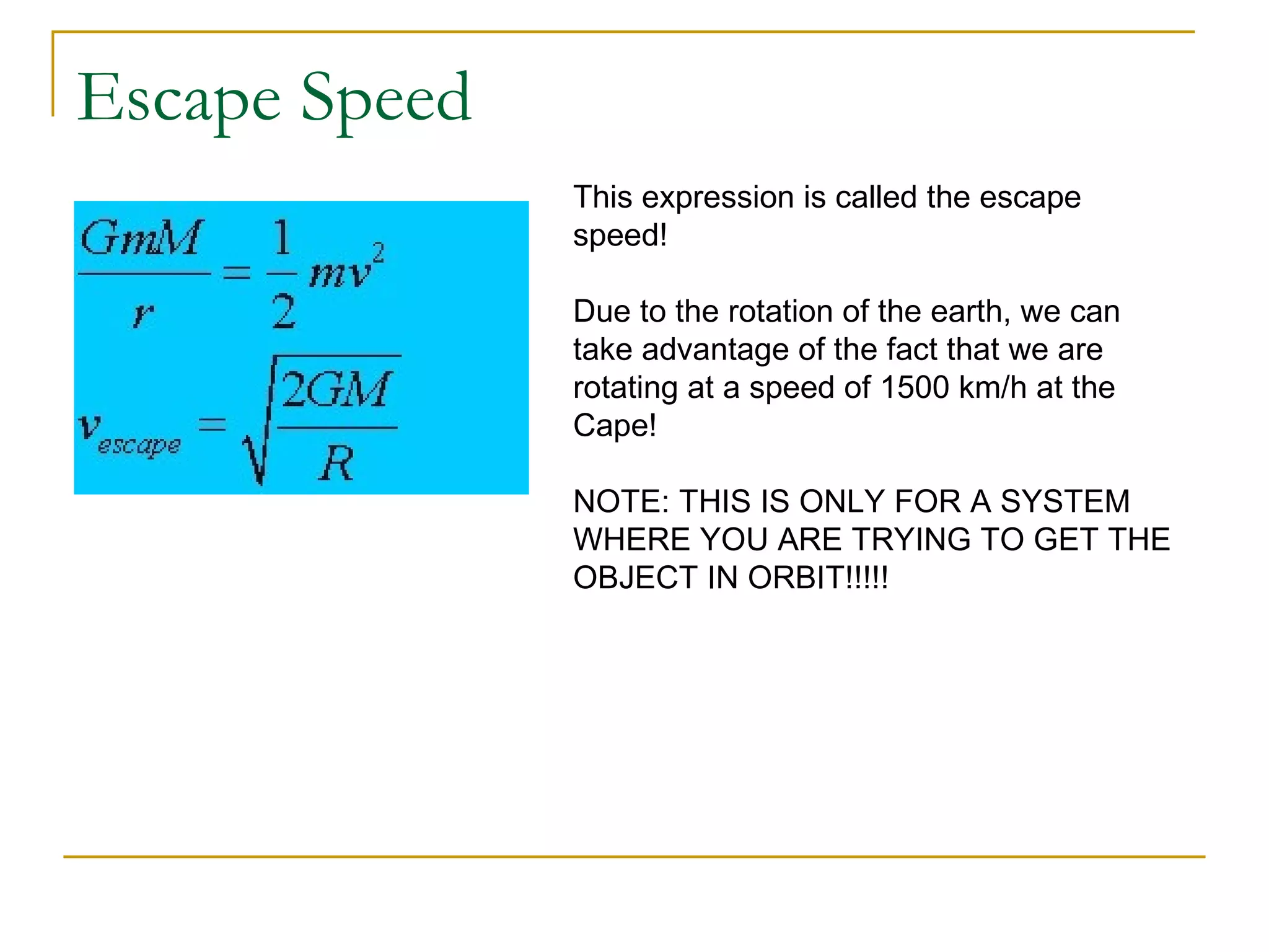 Escape Speed
               This expression is called the escape
               speed!

               Due to the rotation of the earth, we can
               take advantage of the fact that we are
               rotating at a speed of 1500 km/h at the
               Cape!

               NOTE: THIS IS ONLY FOR A SYSTEM
               WHERE YOU ARE TRYING TO GET THE
               OBJECT IN ORBIT!!!!!
 