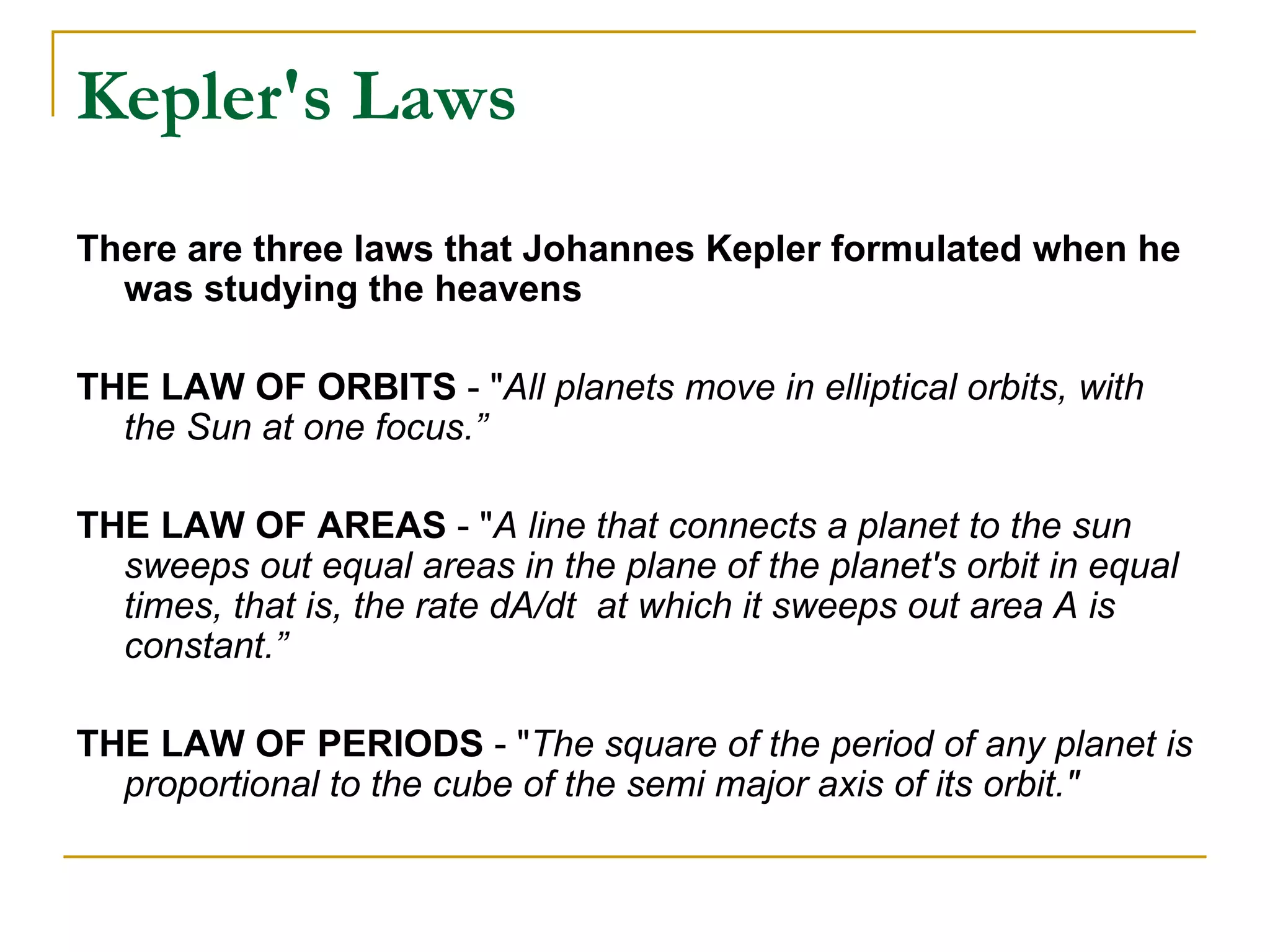 Kepler's Laws
There are three laws that Johannes Kepler formulated when he
  was studying the heavens

THE LAW OF ORBITS - "All planets move in elliptical orbits, with
  the Sun at one focus.”

THE LAW OF AREAS - "A line that connects a planet to the sun
  sweeps out equal areas in the plane of the planet's orbit in equal
  times, that is, the rate dA/dt at which it sweeps out area A is
  constant.”

THE LAW OF PERIODS - "The square of the period of any planet is
  proportional to the cube of the semi major axis of its orbit."
 
