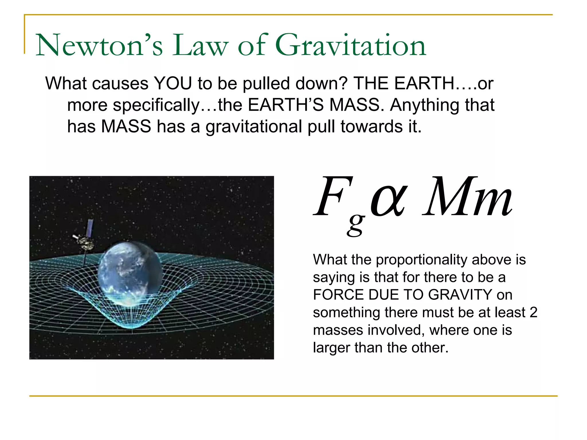 Newton’s Law of Gravitation
What causes YOU to be pulled down? THE EARTH….or
  more specifically…the EARTH’S MASS. Anything that
  has MASS has a gravitational pull towards it.



                              Fgα Mm
                              What the proportionality above is
                              saying is that for there to be a
                              FORCE DUE TO GRAVITY on
                              something there must be at least 2
                              masses involved, where one is
                              larger than the other.
 
