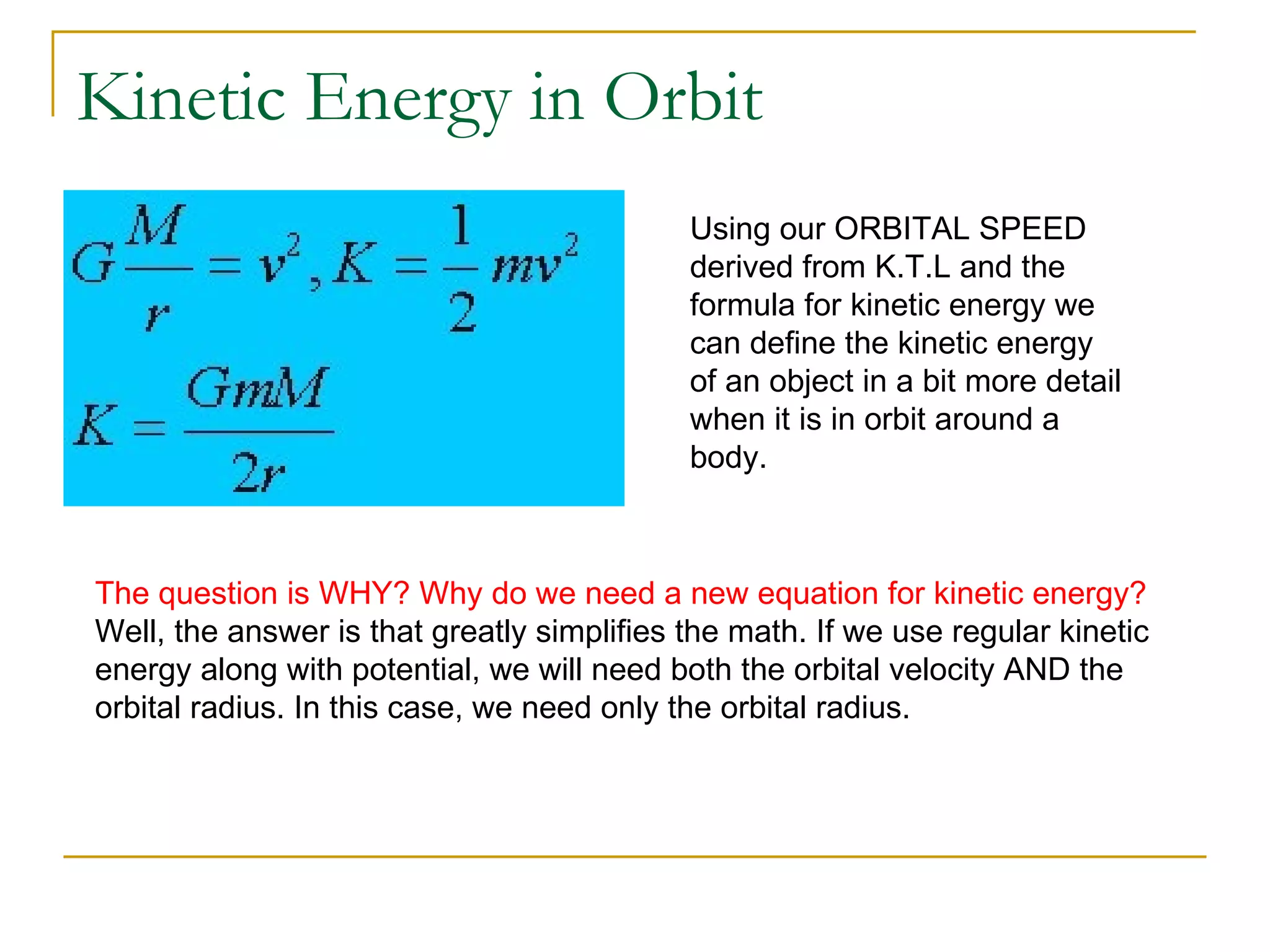 Kinetic Energy in Orbit
                                            Using our ORBITAL SPEED
                                            derived from K.T.L and the
                                            formula for kinetic energy we
                                            can define the kinetic energy
                                            of an object in a bit more detail
                                            when it is in orbit around a
                                            body.



The question is WHY? Why do we need a new equation for kinetic energy?
Well, the answer is that greatly simplifies the math. If we use regular kinetic
energy along with potential, we will need both the orbital velocity AND the
orbital radius. In this case, we need only the orbital radius.
 
