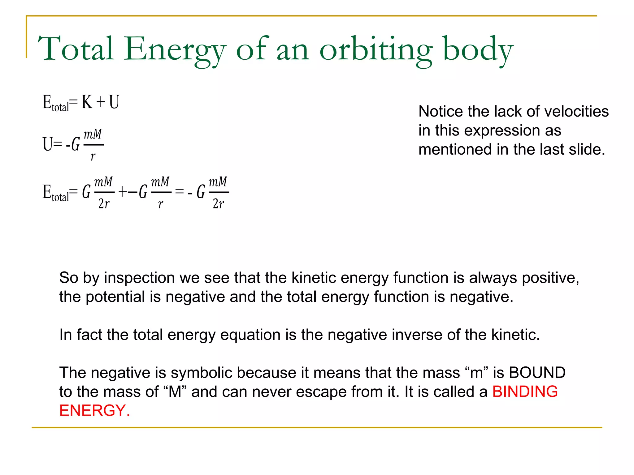 Total Energy of an orbiting body
Etotal= K + U
        ��
                                                         Notice the lack of velocities

        �
                                                         in this expression as
U= -�

Etotal= �                   =-�
                                                         mentioned in the last slide.

            ��         ��         ��
            2�         �          2�
                 +−�



   So by inspection we see that the kinetic energy function is always positive,
   the potential is negative and the total energy function is negative.

   In fact the total energy equation is the negative inverse of the kinetic.

   The negative is symbolic because it means that the mass “m” is BOUND
   to the mass of “M” and can never escape from it. It is called a BINDING
   ENERGY.
 