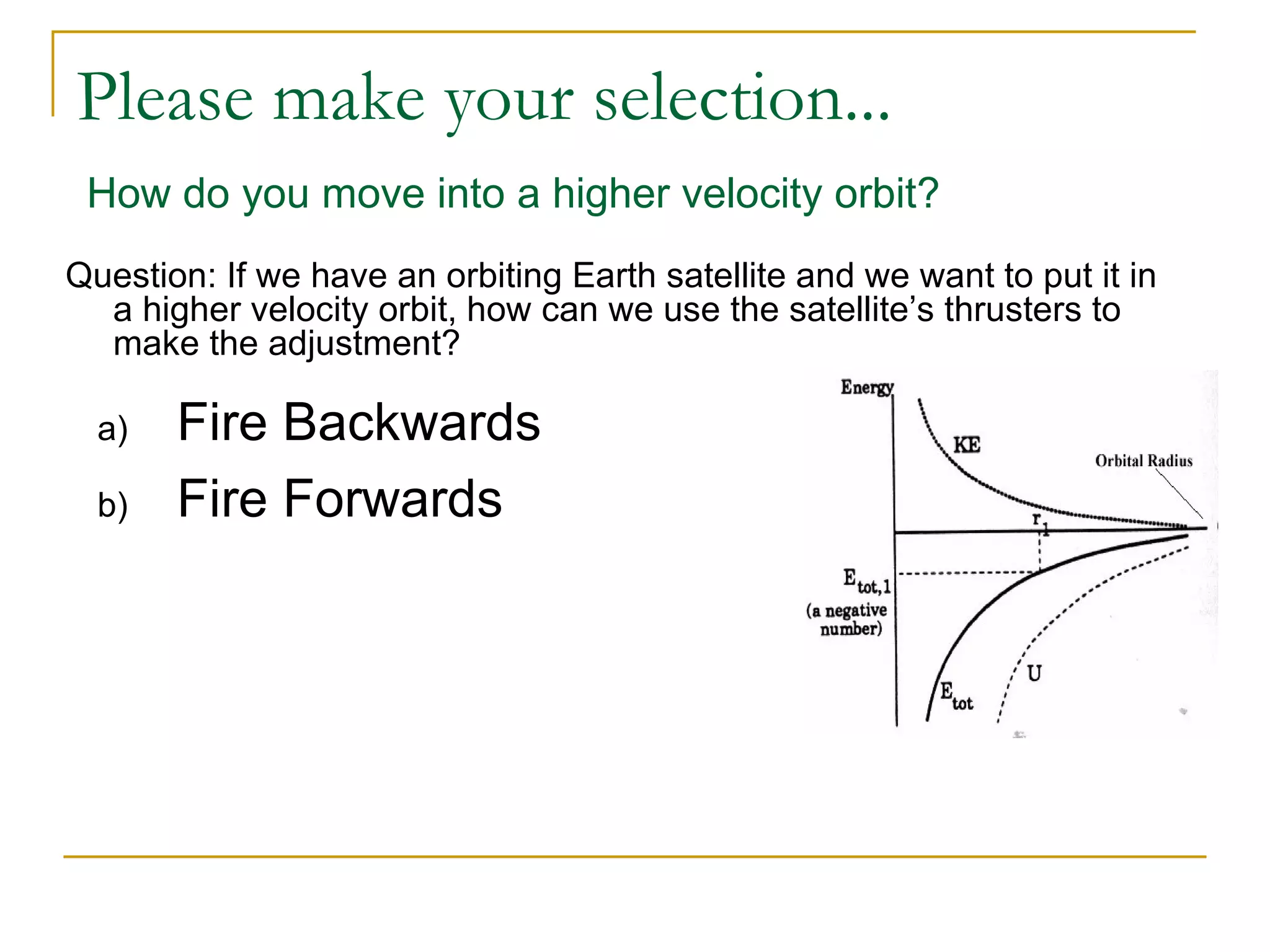 Please make your selection...
 How do you move into a higher velocity orbit?
Question: If we have an orbiting Earth satellite and we want to put it in
  a higher velocity orbit, how can we use the satellite’s thrusters to
  make the adjustment?

  a)   Fire Backwards
  b)   Fire Forwards
 