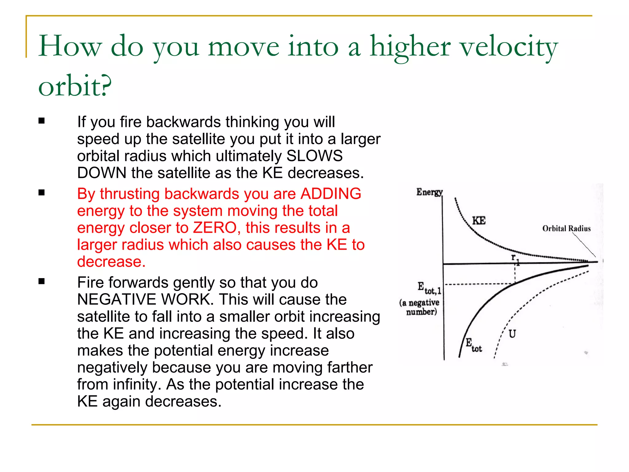 How do you move into a higher velocity
orbit?
   If you fire backwards thinking you will
    speed up the satellite you put it into a larger
    orbital radius which ultimately SLOWS
    DOWN the satellite as the KE decreases.
   By thrusting backwards you are ADDING
    energy to the system moving the total
    energy closer to ZERO, this results in a
    larger radius which also causes the KE to
    decrease.
   Fire forwards gently so that you do
    NEGATIVE WORK. This will cause the
    satellite to fall into a smaller orbit increasing
    the KE and increasing the speed. It also
    makes the potential energy increase
    negatively because you are moving farther
    from infinity. As the potential increase the
    KE again decreases.
 
