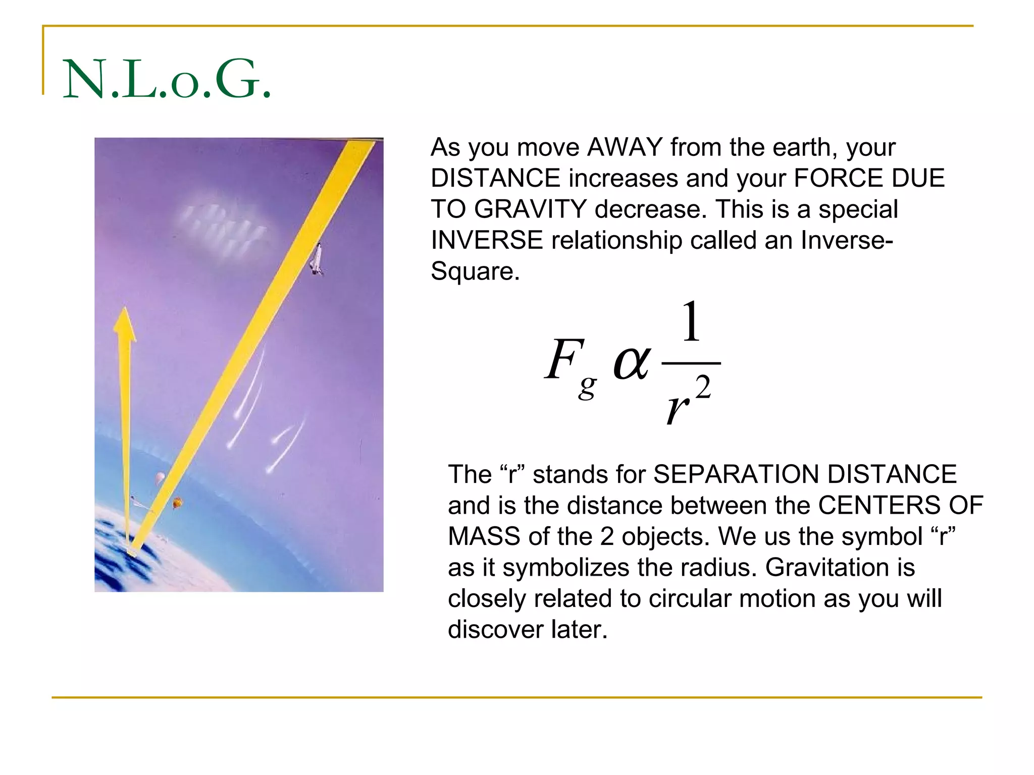 N.L.o.G.
           As you move AWAY from the earth, your
           DISTANCE increases and your FORCE DUE
           TO GRAVITY decrease. This is a special
           INVERSE relationship called an Inverse-
           Square.

                         1
                    Fg α 2
                        r
            The “r” stands for SEPARATION DISTANCE
            and is the distance between the CENTERS OF
            MASS of the 2 objects. We us the symbol “r”
            as it symbolizes the radius. Gravitation is
            closely related to circular motion as you will
            discover later.
 