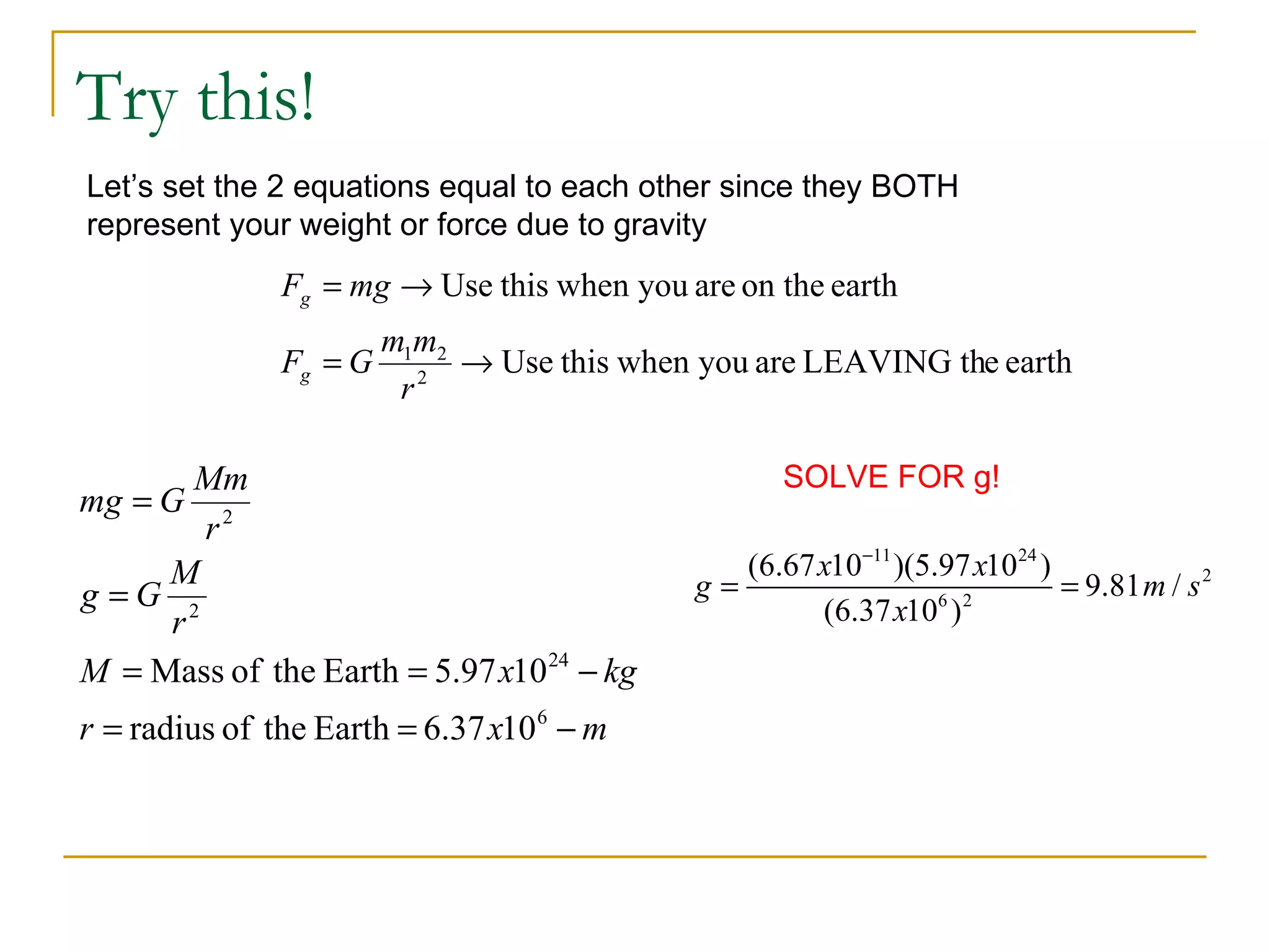 Try this!
Let’s set the 2 equations equal to each other since they BOTH
represent your weight or force due to gravity
               Fg = mg → Use this when you are on the earth
                        m1m2
               Fg = G      2
                             → Use this when you are LEAVING the earth
                         r

       Mm                                          SOLVE FOR g!
mg = G
       r2
     M                                         (6.67 x10−11 )(5.97 x1024 )
g =G 2                                      g=                  6 2
                                                                           = 9.81 m / s 2
     r                                                (6.37 x10 )
M = Mass of the Earth = 5.97 x10 24 − kg
r = radius of the Earth = 6.37 x10 6 − m
 