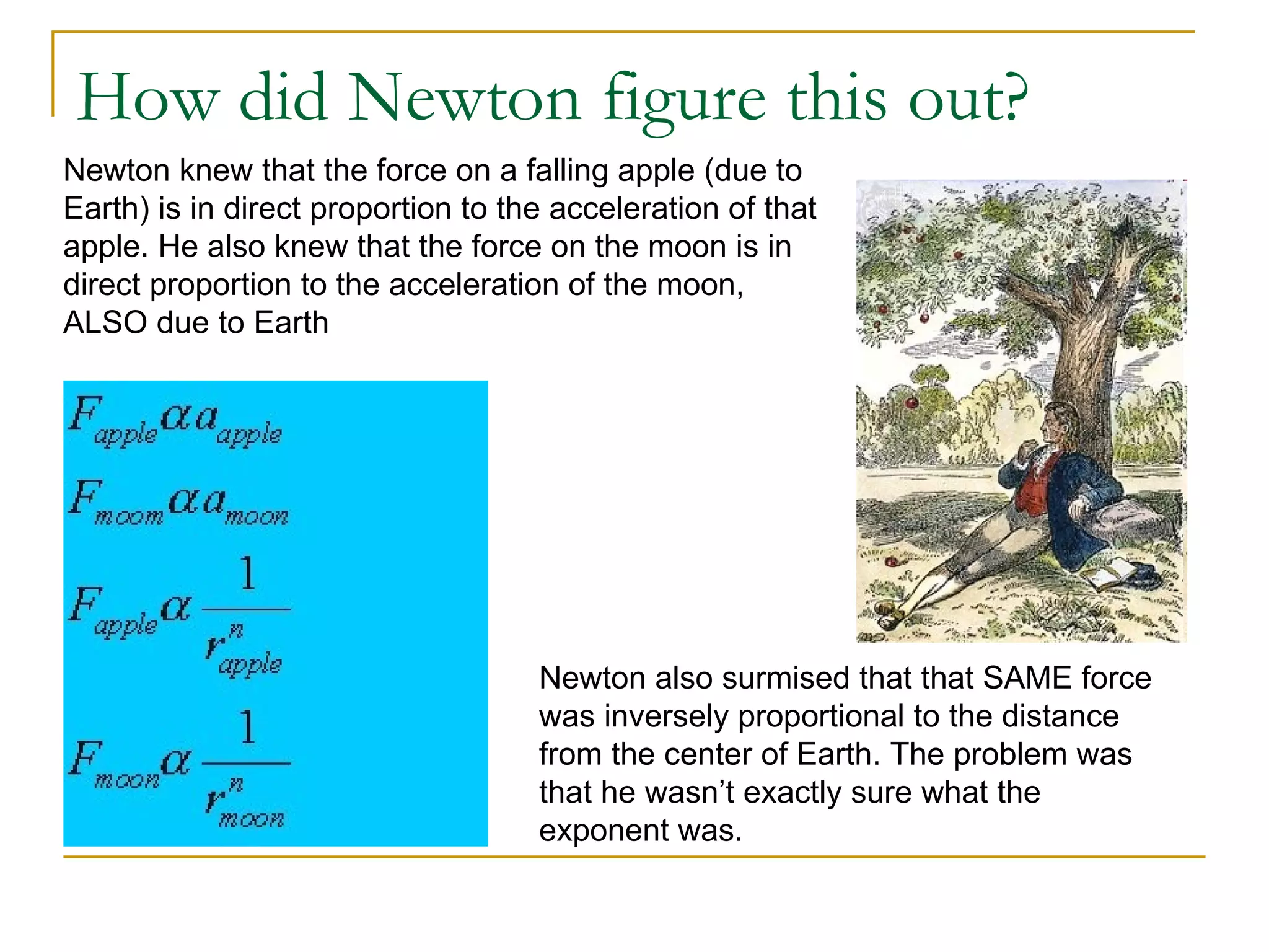 How did Newton figure this out?
Newton knew that the force on a falling apple (due to
Earth) is in direct proportion to the acceleration of that
apple. He also knew that the force on the moon is in
direct proportion to the acceleration of the moon,
ALSO due to Earth




                                    Newton also surmised that that SAME force
                                    was inversely proportional to the distance
                                    from the center of Earth. The problem was
                                    that he wasn’t exactly sure what the
                                    exponent was.
 