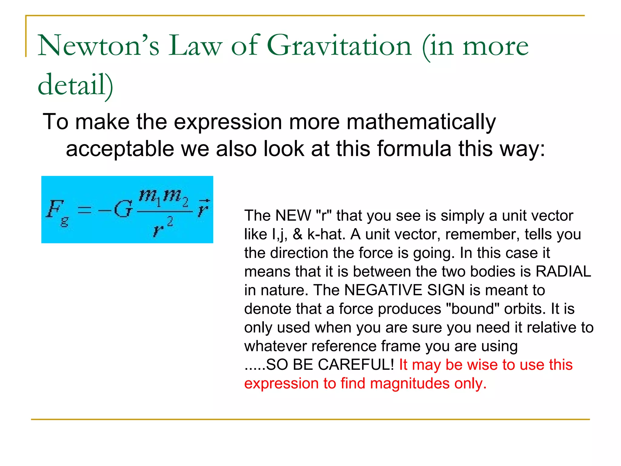 Newton’s Law of Gravitation (in more
detail)
To make the expression more mathematically
  acceptable we also look at this formula this way:

                    The NEW "r" that you see is simply a unit vector
                    like I,j, & k-hat. A unit vector, remember, tells you
                    the direction the force is going. In this case it
                    means that it is between the two bodies is RADIAL
                    in nature. The NEGATIVE SIGN is meant to
                    denote that a force produces "bound" orbits. It is
                    only used when you are sure you need it relative to
                    whatever reference frame you are using
                    .....SO BE CAREFUL! It may be wise to use this
                    expression to find magnitudes only.
 
